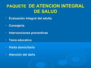 PAQUETE DE ATENCION INTEGRAL
                      DE SALUD
•   Evaluación integral del adulto

•   Consejería

•   Intervenciones preventivas

•   Tema educativo

•   Visita domiciliaria

•   Atención del daño
 