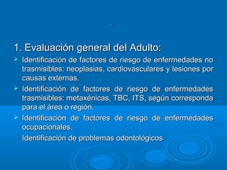 .

1. Evaluación general del Adulto:
   Identificación de factores de riesgo de enfermedades no
    trasmisibles: neoplasias, cardiovasculares y lesiones por
    causas externas.
   Identificación de factores de riesgo de enfermedades
    trasmisibles: metaxénicas, TBC, ITS, según corresponda
    para el área o región.
   Identificación de factores de riesgo de enfermedades
    ocupacionales.
    Identificación de problemas odontológicos
 