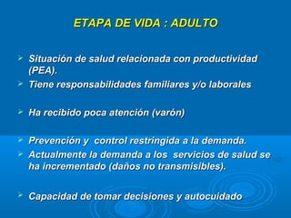 ETAPA DE VIDA : ADULTO

   Situación de salud relacionada con productividad
    (PEA).
   Tiene responsabilidades familiares y/o laborales

   Ha recibido poca atención (varón)

   Prevención y control restringida a la demanda.
   Actualmente la demanda a los servicios de salud se
    ha incrementado (daños no transmisibles).

   Capacidad de tomar decisiones y autocuidado
 