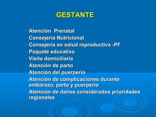 GESTANTE

• Atención Prenatal
• Consejería Nutricional
• Consejería en salud reproductiva -PF
• Paquete educativo
• Visita domiciliaria
• Atención de parto
• Atención del puerperio
• Atención de complicaciones durante
  embarazo, parto y puerperio
• Atención de daños considerados prioridades
  regionales
 