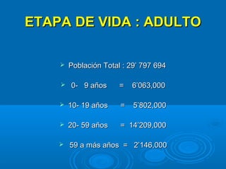ETAPA DE VIDA : ADULTO

       Población Total : 29’ 797 694

       0- 9 años      =   6’063,000

       10- 19 años    =   5’802,000

       20- 59 años    = 14’209,000

       59 a más años = 2’146,000
 