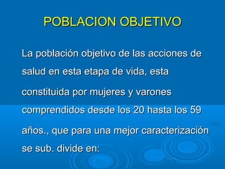 POBLACION OBJETIVO

La población objetivo de las acciones de
salud en esta etapa de vida, esta

constituida por mujeres y varones
comprendidos desde los 20 hasta los 59

años., que para una mejor caracterización
se sub. divide en:
 