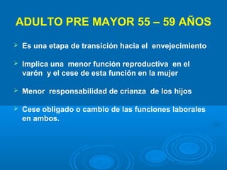 ADULTO PRE MAYOR 55 – 59 AÑOS
   Es una etapa de transición hacia el envejecimiento

   Implica una menor función reproductiva en el
    varón y el cese de esta función en la mujer

   Menor responsabilidad de crianza de los hijos

   Cese obligado o cambio de las funciones laborales
    en ambos.
 