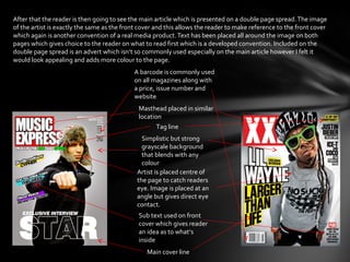 After that the reader is then going to see the main article which is presented on a double page spread. The image
of the artist is exactly the same as the front cover and this allows the reader to make reference to the front cover
which again is another convention of a real media product. Text has been placed all around the image on both
pages which gives choice to the reader on what to read first which is a developed convention. Included on the
double page spread is an advert which isn’t so commonly used especially on the main article however I felt it
would look appealing and adds more colour to the page.
                                            A barcode is commonly used
                                            on all magazines along with
                                            a price, issue number and
                                            website
                                              Masthead placed in similar
                                              location
                                                     Tag line
                                               Simplistic but strong
                                               grayscale background
                                               that blends with any
                                               colour
                                             Artist is placed centre of
                                             the page to catch readers
                                             eye. Image is placed at an
                                             angle but gives direct eye
                                             contact.
                                              Sub text used on front
                                              cover which gives reader
                                              an idea as to what’s
                                              inside
                                                 Main cover line
 