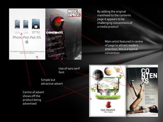 By adding the original
                                              masthead to the contents
                                              page it appears to be
                                              challenging conventions of
                                              a media product



                                                   Main artist featured in centre
                                                   of page to attract readers
                                                   attention, this is a typical
                                                   convention



                          Use of sans serif
                          font

             Simple but
             attractive advert

Centre of advert
shows off the
product being
advertised
 