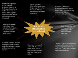 Front cover is going to             Use of slang and
attract the most                    informal language is the
attention, the artist is                                       Readers may be able to
                                    language preferred by      recognise locations of photos
looking at the audience             the youth of today
and has been placed                                            or even relate to similarities to
                                    which allows the reader    photo locations to the
centre of the page. His             to relate to.
appearance and pose is                                         environment they are in.
going to get readers
interested.



Adverts that are eye
catchy have been                          How did you
                                          How did you                    Cover lines attract the
placed in the magazine                                                   audience as it gives
to give the readers
                                        attract/address
                                         attract/address                 little insight as to
sometime to look at                     your audience?
                                         your audience?                  what’s inside the
other things.                                                            magazine.




A website has been included                                    I’ve used a mixture of colours that
that allows readers to keep     I have used a variety of       contrast well together to give the
up to date with latest issues   different fonts to create a    magazine a professional look
and exclusive online            better effect such as          along with a funky layout to keep
content.                        glow, bold lettering and I     the readers interested.
                                have also made use of
                                italics.
 