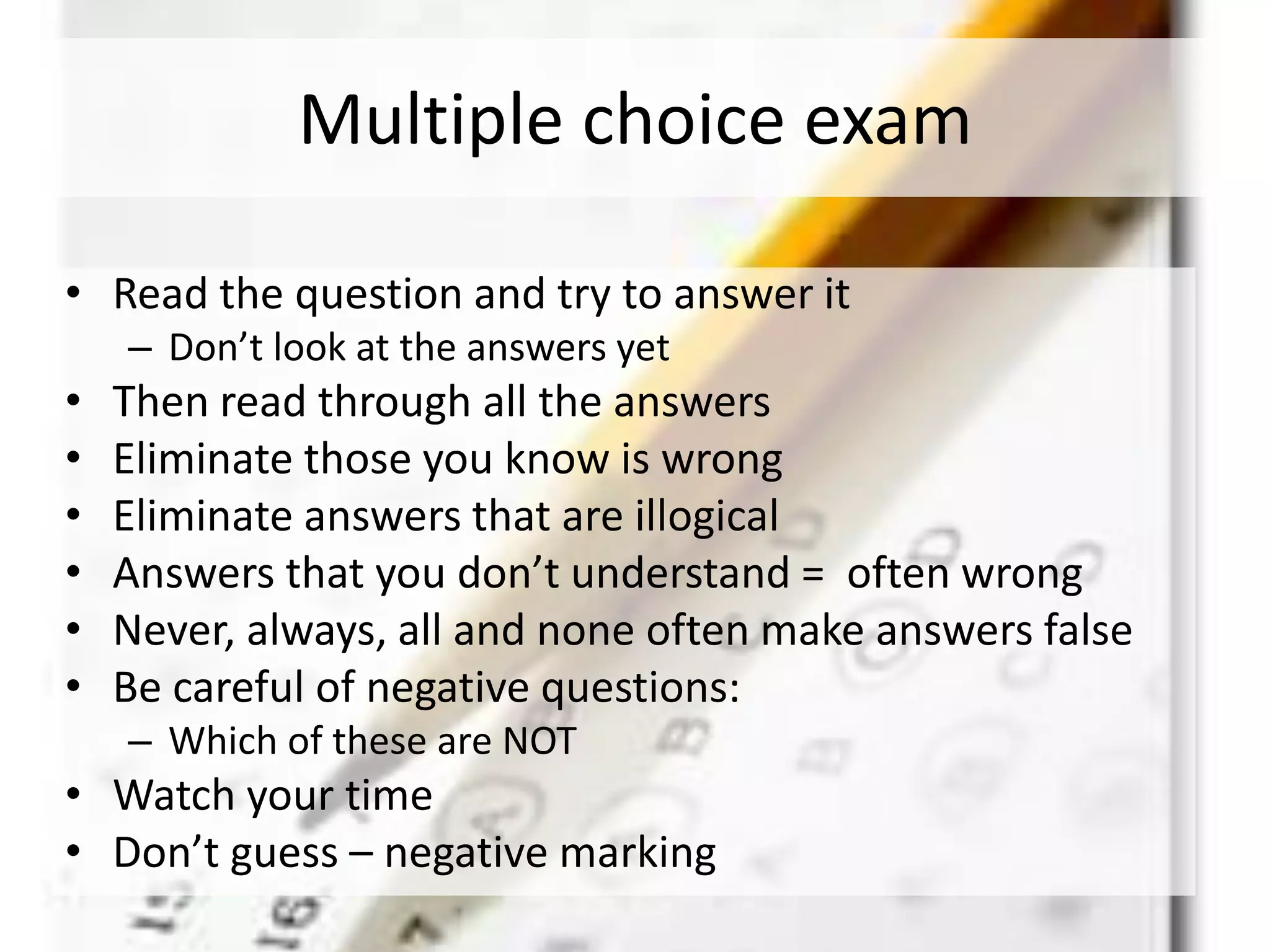 Multiple choice exam
• Read the question and try to answer it
– Don’t look at the answers yet
• Then read through all the answers
• Eliminate those you know is wrong
• Eliminate answers that are illogical
• Answers that you don’t understand = often wrong
• Never, always, all and none often make answers false
• Be careful of negative questions:
– Which of these are NOT
• Watch your time
• Don’t guess – negative marking
 