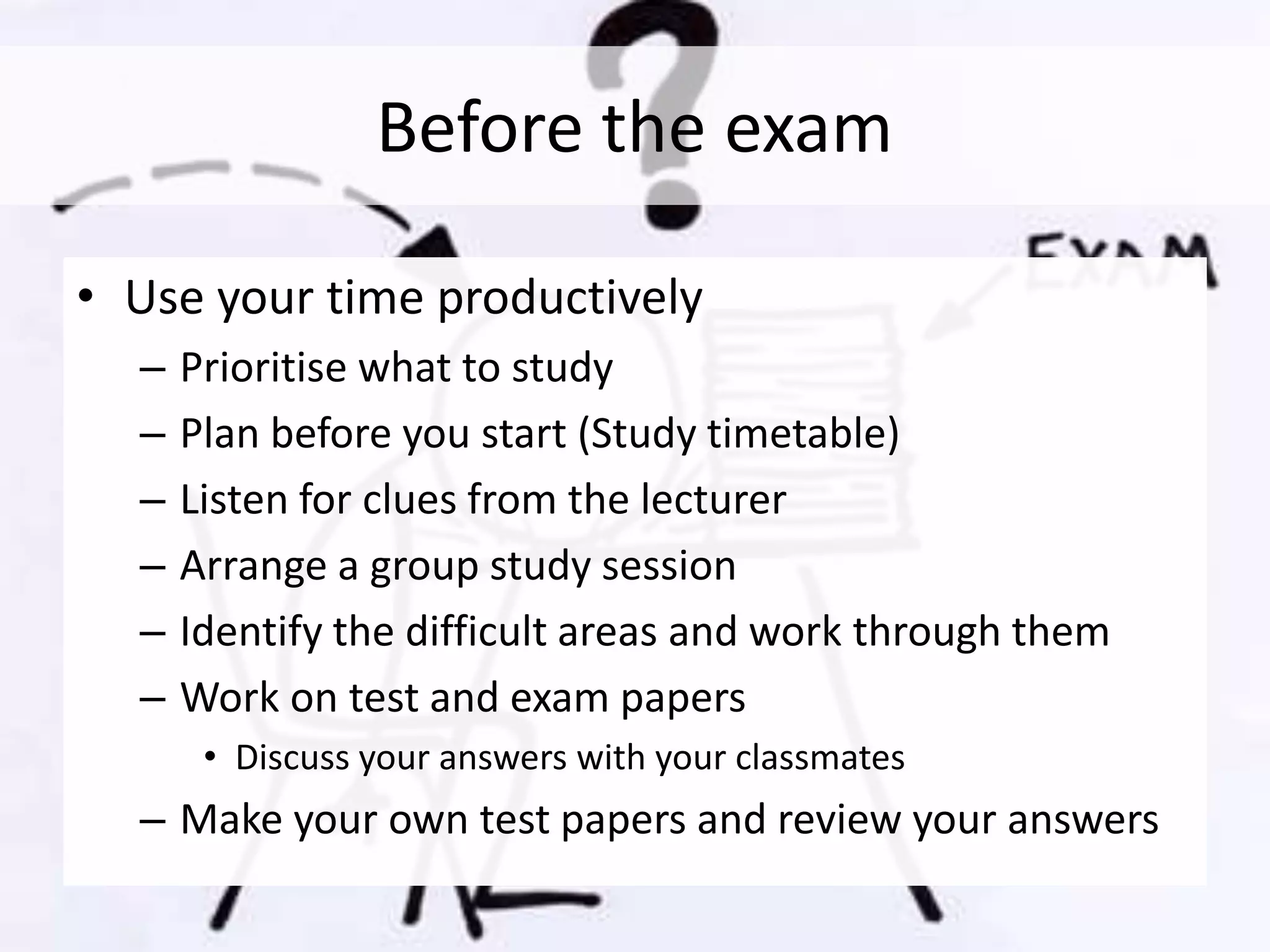 Before the exam
• Use your time productively
– Prioritise what to study
– Plan before you start (Study timetable)
– Listen for clues from the lecturer
– Arrange a group study session
– Identify the difficult areas and work through them
– Work on test and exam papers
• Discuss your answers with your classmates
– Make your own test papers and review your answers
 