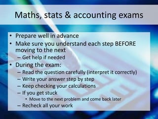 Maths, stats & accounting exams
• Prepare well in advance
• Make sure you understand each step BEFORE
moving to the next
– Get help if needed
• During the exam:
– Read the question carefully (interpret it correctly)
– Write your answer step by step
– Keep checking your calculations
– If you get stuck
• Move to the next problem and come back later
– Recheck all your work
 