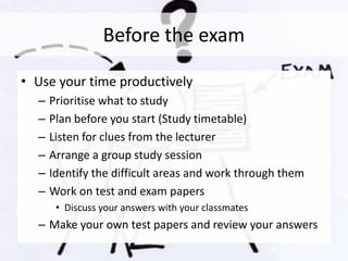 Before the exam
• Use your time productively
– Prioritise what to study
– Plan before you start (Study timetable)
– Listen for clues from the lecturer
– Arrange a group study session
– Identify the difficult areas and work through them
– Work on test and exam papers
• Discuss your answers with your classmates
– Make your own test papers and review your answers
 