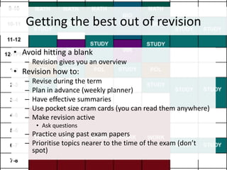 Getting the best out of revision
• Avoid hitting a blank
– Revision gives you an overview
• Revision how to:
– Revise during the term
– Plan in advance (weekly planner)
– Have effective summaries
– Use pocket size cram cards (you can read them anywhere)
– Make revision active
• Ask questions
– Practice using past exam papers
– Prioritise topics nearer to the time of the exam (don’t
spot)
 