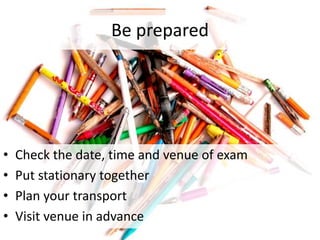 Be prepared
• Check the date, time and venue of exam
• Put stationary together
• Plan your transport
• Visit venue in advance
 