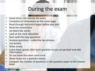 During the exam
• Avoid stress talk outside the exam
• Complete all information on the cover page
• Read through the entire paper before you start
• Read the instructions
• Jot down key words
• Look at the mark allocation
• Start with the easy questions
• Analyse questions – underline key phrases
• Use bullets
• Write neatly
• Leave black spaces after each question so you can go back and add
information
• Do not leave the exam room early
• Never leave out a question totally
• Compare the number of questions in the question paper to the answer
book
 