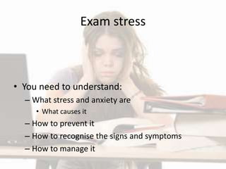 Exam stress
• You need to understand:
– What stress and anxiety are
• What causes it
– How to prevent it
– How to recognise the signs and symptoms
– How to manage it
 