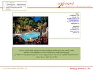 •    About eXceed
 •    Feasibility Study & Market Analysis
 •    Strategic Planning & Programming
 •    Asset Management Services
 •    Contact


                                                                 Office:
                                                    Troy Bennett, CHA
                                                          786.302.2713
                                                troyb@exceedhaa.com
                                                    hoteliers@aol.com
                                                Skype ID: troy.bennett2
                                                        Washington DC

                                                            Steve Ferris
                                                         303.435.5393
                                                      ferris@mesa.net
                                                      Skype ID: s7ferris
                                                            Denver, CO




© 2008 eXceed Hospitality Asset Advisors, LLC         Bringing Visions to Life
 