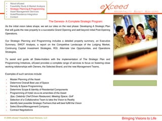 •    About eXceed
 •    Feasibility Study & Market Analysis
 •    Strategic Planning & Programming
 •    Asset Management Services
 •    Hotel/Residence Integration
 •    Contact

                                                The Genesis- A Complete Strategic Program:
 As the initial vision takes shape, we set our sites on the next phase: Developing A Strategic Plan
 that will guide the new property to a successful Grand Opening and well beyond initial Post-Opening
 Operations.


 Our Strategic Planning and Programming includes a detailed property summary, an Executive
 Summary, SWOT Analysis, a report on the Competitive Landscape of the Lodging Market,
 Continuing Capital Investment Strategies, ROI, Alternate Use Opportunities, and Operations
 Strategies.


 To assist and guide all Stake-Holders with the implementation of The Strategic Plan and
 Programming Initiatives, eXceed provides a complete range of services to focus on fostering close
 working relationships with Owners, the Selected Brand, and the new Management Teams.


 Examples of such services include:

      Master Planning of the Asset
      Determine Overall Best use of Space
      Density & Space Programming
      Determine Scope & Identity of Residential Components
      Programming of Hotel vis-a-vis amenities of the Asset:
      Spa, Celebrity Chef Driven Restaurant, Meeting Space, Golf
      Selection of a Collaborative Team to take the Vision to Reality
      Identify best possible Strategic Partners that will best fulfill the Vision
      Select Brand/Management Company
      Contract Negotiations


© 2008 eXceed Hospitality Asset Advisors, LLC                                                          Bringing Visions to Life
 
