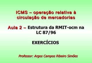 ICMS – operação relativa à
    circulação de mercadorias

Aula 2 – Estrutura da RMIT-ocm na
             LC 87/96

            EXERCÍCIOS


    Professor: Argos Campos Ribeiro Simões
 