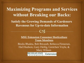 Maximizing Programs and Services
  without Breaking our Backs:
  Satisfy the Growing Demands of Gardeners
     Ravenous for Up-to-date Information


         MSU Extension Consumer Horticulture
                    Team Members
      Bindu Bhakta, Bob Bricault, Rebecca Finneran,
       Hal Hudson, Gary Heilig, Gretchen Voyle, &
                     Mary Wilson
 