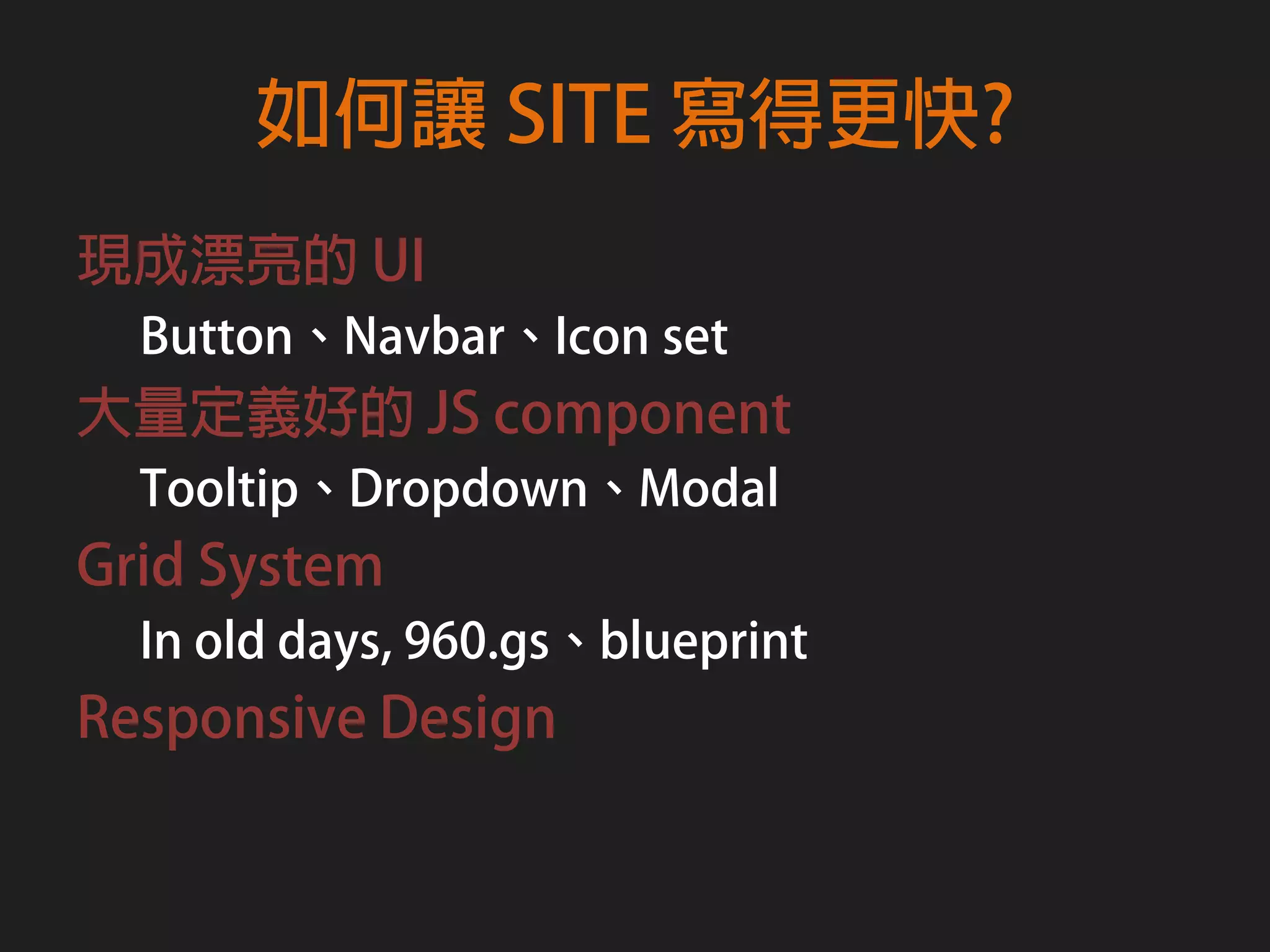 如何讓 SITE 寫得更快?
現成漂亮的 UI
  Button、Navbar、Icon set
大量定義好的 JS component
  Tooltip、Dropdown、Modal
Grid System
  In old days, 960.gs、blueprint
Responsive Design
 