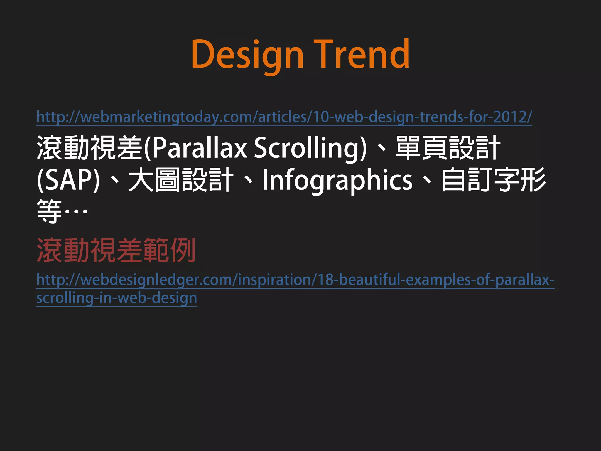 Design Trend
http://webmarketingtoday.com/articles/10-web-design-trends-for-2012/

滾動視差(Parallax Scrolling)、單頁設計
(SAP)、大圖設計、Infographics、自訂字形
等…
滾動視差範例
http://webdesignledger.com/inspiration/18-beautiful-examples-of-parallax-
scrolling-in-web-design
 