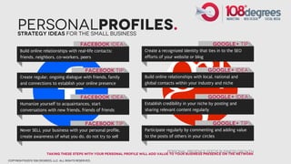 PersonalProfiles.
      Strategy Ideas for the small business
                                              Facebook idea                                                 Google+ tip
       Build online relationships with real-life contacts:             Create a recognized identity that ties in to the SEO
       friends, neighbors, co-workers, peers                           efforts of your website or blog


                                                 Facebook tip                                            google+ idea
       Create regular, ongoing dialogue with friends, family           Build online relationships with local, national and
       and connections to establish your online presence               global contacts within your industry and niche


                                              Facebook idea                                              Google+ idea
       Humanize yourself to acquaintances, start                       Establish credibility in your niche by posting and
       conversations with new friends, friends of friends              sharing relevant content regularly


                                                 Facebook tip                                               google+ tip
       Never SELL your business with your personal profile,            Participate regularly by commenting and adding value
       create awareness of what you do, do not try to sell             to the posts of others in your circles


                                                                                   Personal Presence feeds Business growth
                        Taking these steps with your personal profile will add value to your business presence on the network
copyright©2012 108 degrees, llc. all rights reserved.
 