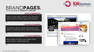 BrandPages.
      Your Business Identity online
                                            create Identity
       Create an online identity specific to your business or
       career within the network, separate from personal



                                            Connect online

       Communicate, educate, connect and promote as your
       business or professional self to customers and prospects



                                                 drive traffic

       Direct interest and traffic to your website, blog or
       squeeze page for targeted interaction




copyright©2012 108 degrees, llc. all rights reserved.
 