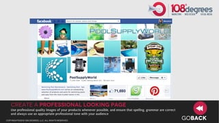 Create a professional looking page
   Use professional quality images of your products whenever possible, and ensure that spelling, grammar are correct
   and always use an appropriate professional tone with your audience
copyright©2012 108 degrees, llc. all rights reserved.
                                                                                                                       GOBACK
 