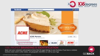 use proper branding & identification
   Make sure your customers and prospects know that the page belongs to your business. If you have a common
   business name used in other states, use geographic identifiers as well as your logo
copyright©2012 108 degrees, llc. all rights reserved.
                                                                                                              GOBACK
 