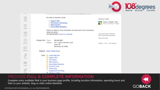 Provide full & Complete Information
   Complete every available field in your business page profile, including location information, operating hours and
   links to your website, blog or other online identities
copyright©2012 108 degrees, llc. all rights reserved.
                                                                                                                       GOBACK
 