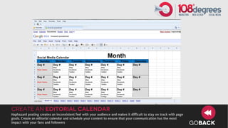 Create an Editorial Calendar
Haphazard posting creates an inconsistent feel with your audience and makes it difficult to stay on track with page
goals. Create an editorial calendar and schedule your content to ensure that your communication has the most
impact with your fans and followers                                                                                   GOBACK
 
