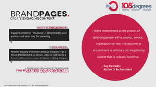 BrandPages.
       Create engaging Content


                                       What is engaging?
                                                                   I define enchantment as the process of
       Engaging content or “stickiness” is determined by your
       audience and what they find appealing
                                                                   delighting people with a product, service,

                                                                     organization or idea. The outcome of
                                                        Examples
       Pertinent Industry Information; Product Discounts; Tips &
                                                                   enchantment is voluntary and long-lasting
       Tricks; Entertainment via photos, video or text; Advice &
       Answers; Customer Service... it’s about creating dialogue      support that is mutually beneficial.


                                                                          - Guy Kawasaki
                         + There is no one answer for everyone:
             You must test your content to                                  Author of Enchantment
                  find out what is engaging



copyright©2012 108 degrees, llc. all rights reserved.
 