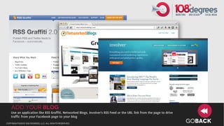Add your Blog
   Use an application like RSS Graffiti, Networked Blogs, Involver’s RSS Feed or the URL link from the page to drive
   traffic from your Facebook page to your blog
copyright©2012 108 degrees, llc. all rights reserved.
                                                                                                                       GOBACK
 