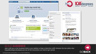 build Audience
   Add a LIKE box or the Facebook Feed to your website or blog to help drive traffic between the two online sites
   http://developers.facebook.com has all the instructions you need to get started
copyright©2012 108 degrees, llc. all rights reserved.
                                                                                                                    GOBACK
 