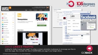 Drive LIKES & TRAFFIC
   Looking for virality to grow your page? Try using a contest, promotion or giveaway to encourage your fans to
   share your page. Also consider the value of ADVERTISING your page if your budget allows.
copyright©2012 108 degrees, llc. all rights reserved.
                                                                                                                  GOBACK
 