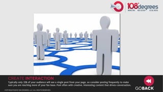create interaction
   Typically only 15% of your audience will see a single post from your page, so consider posting frequently to make
   sure you are reaching more of your fan base. Post often with creative, interesting content that drives conversation.
copyright©2012 108 degrees, llc. all rights reserved.
                                                                                                                          GOBACK
 