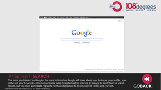 #1 Benefit: Search
   The more you interact on Google+ the more information Google will have about your business, your profile, your
   niche and your keywords. Information that is publicly posted will be indexed by Google to contribute to search
   results, but you must participate regularly for that information to be considered recent and relevant.
copyright©2012 108 degrees, llc. all rights reserved.
                                                                                                                    GOBACK
 