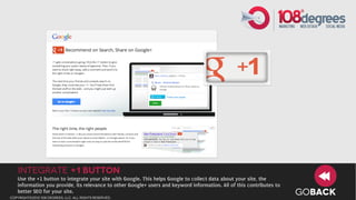Integrate +1 Button
   Use the +1 button to integrate your site with Google. This helps Google to collect data about your site, the
   information you provide, its relevance to other Google+ users and keyword information. All of this contributes to
   better SEO for your site.
copyright©2012 108 degrees, llc. all rights reserved.
                                                                                                                       GOBACK
 