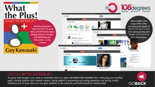 Denis Labelle, Chris
                                                                                                                     Lang & Yifat Cohen
                         Read Guy Kawasaki’s                                                                     are some great people to
                       “What the Plus!” for great                                                                circle if you want to learn
                     ideas and information about                                                                 more about growing with
                      getting started on Google+                                                                  Google+ and maximizing
                         and optimizing your                                                                         your brand impact
                         interactions on the
                                network




grow with google+
To grow with Google+ you need to remember that it is about INFORMATION SHARING first. Perfecting your profile/
page, sharing original and curated content, being helpful in answering and asking questions and giving credit/
mentions are all ways that you can gain visibility in the network and build beneficial relationships             GOBACK
 