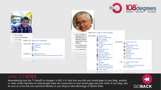 Link to Sites
Remembering that the #1 benefit to Google+ is SEO, it is vital that you link your brand page to your blog, website
or other online identities to help Google make the connection to your brand page and your niche. If you blog, also
be sure to cross-link your personal identity to your blog to take advantage of Author Rank.                          GOBACK
 