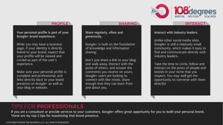 Profile                                  SHaring                                     Interact

        Your personal profile is part of your           Share regularly, often and                   Interact with industry leaders.
        Google+ brand experience.                       generously.
                                                                                                     Unlike other social media sites,
        While you may have a business                   Google+ is built on the foundation           Google+ is still a relatively small
        page, if your identity is directly              of knowledge and information                 community, which makes it easy to
        linked to your brand, expect that               sharing.                                     find and communicate directly with
        your profile will be viewed and                                                              industry leaders.
        circled as part of the user’s                   Don’t just share a link to your blog
        experience.                                     and walk away. Interact with the             Take the time to circle, follow and
                                                        posts of others, and answer the              interact on the posts of people and
        Make sure your personal profile is              comments you receive on yours.               brands in your niche that you
        complete and professional, and                  Google+ users are looking to                 respect. You may well get the
        links directly back to your brand               connect with like minds, share               opportunity to converse with them
        presence on Google+ as well as                  enough that they can learn from              directly!
        your blog or website.                           and about you.




    Tips for Professionals
   If you are a consultant or provide services to your customers, Google+ offers great opportunity for you to build your personal brand.
   These are my top 3 tips for maximizing that brand presence.
copyright©2012 108 degrees, llc. all rights reserved.
 