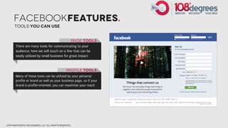 facebookFEatures.
      Tools you can use


                                                    Page tools
       There are many tools for communicating to your
       audience, here we will touch on a few that can be
       easily utilized by small business for great impact



                                                 Profile Tools
       Many of these tools can be utilized by your personal
       profile or brand as well as your business page, so if your
       brand is profile-oriented, you can maximize your reach




copyright©2012 108 degrees, llc. all rights reserved.
 