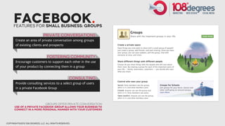 Facebook.
      Features for small business: groups

                              Private conversations
       Create an area of private conversation among groups
       of existing clients and prospects


                                 fostering community
       Encourage customers to support each other in the use
       of your product by connecting them in a group


                                                    consulting
       Provide consulting services to a select group of users
       in a private Facebook Group



                                Groups offer private conversation
      Use of a private Facebook group allows your business to
      connect in a more personal manner with your customers




copyright©2012 108 degrees, llc. all rights reserved.
 