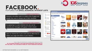Facebook.
      Features for small business: interest lists

                                                User Control
       Interests Lists allow users to create a list of pages and
       people they want to always see in their newsfeed


                                         Message Delivery
       By appearing in a users Interest List, you can be
       assured your messages will appear in their stream


                                                        Credibility
       Start an interest list in your niche area to allow fans to
       follow your page and others in your industry



                       only 15% of posts by a page are seen by fans
        By utilizing interest lists and encouraging your fans to
     do the same, you can reach more of your targeted fan base




copyright©2012 108 degrees, llc. all rights reserved.
 