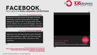Facebook.
      Features for small business: Advertising

                                               STandard Ads
       Appearing in the right column of the page, Facebook
       advertising is great for driving traffic to your page,
       highlighting a specific offer or bringing traffic directly
       to your website. You can control the budget, reach and
       targeting for these ads to ensure an effective campaign


                                           Promoted Posts
       Appearing in the main News Feed for users, Promoted
       Posts bring eyeballs to a specific post from your page
       intended to drive LIKES, traffic, comments or other                                                     GOTO
       interaction.                                                                                          facebook
                                                                        promoted posts                         video
                                                                        Find out more at
                                                                        https://www.facebook.com/v/10100371014092807
                                         Promoted posts are effective
      While seen as more effective than standard ads, promoted
             posts must have compelling content to encourage
                                         interaction from users

copyright©2012 108 degrees, llc. all rights reserved.
 