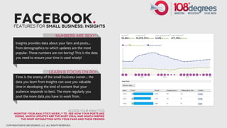 Facebook.
      Features for small business: insights

                                        NUmbers are sexy!
       Insights provides data about your fans and posts...
       from demographics to which updates are the most
       popular. These numbers are not boring! This is the data
       you need to ensure your time is used wisely!



                                   Learn & Focus on ROI
       Time is the enemy of the small business owner... the
       data you learn from Insights can save you valuable
       time in developing the kind of content that your
       audience responds to best. The more regularly you
       post the more data you have to work from.


                                                  Access your Analytics
      monitor your analytics weekly to see how your posts are
      doing, which updates are the most viral and which inspire
          the most interaction with your fans and their friends

copyright©2012 108 degrees, llc. all rights reserved.
 