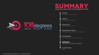 SUMMARY
                                                        A QUICK LOOK INTO THE PRESENTATION

                                                               START
                                                               facebook & Google+


                                                               ABOUT
                                                               facts & Strategies


                                                               Profiles
                                                               personal identity


                                                               business pages
                                                               professional identity & strategy


                                                               facebook
                                                               features for small business


                                                               google+
                                                               features for small business


                                                               questions
                                                               Q&a


copyright©2012 108 degrees, llc. all rights reserved.
 