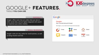 Google+ FEatures.
      Tools you can use


                                                        Google+
       Google+ offers tools that are unlike what you see on
       other social sites, and are highly integrated with search
       to maximize your online visibility



                                               Small Business

       Google+ tools are very useful for small business, as well
       as being intuitive and free




copyright©2012 108 degrees, llc. all rights reserved.
 