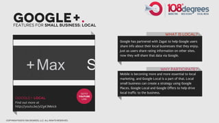Google+.
      Features for small business: Local

                                                                                                  What is Local?
                                                                  Google has partnered with Zagat to help Google users
                                                                  share info about their local businesses that they enjoy.
                                                                  Just as users share rating information on other sites,
                                                                  now they will share that data via Google.



                                                                                              Why participate?
                                                                  Mobile is becoming more and more essential to local
                                                                  marketing, and Google Local is a part of that. Local
                                                                  small business can create a strategy using Google
                                                                  Places, Google Local and Google Offers to help drive
                                                         GOTO     local traffic to the business.
                                                        youtube
       google+ Local                                      link
       Find out more at
       http://youtu.be/ylZg43Meick



copyright©2012 108 degrees, llc. all rights reserved.
 