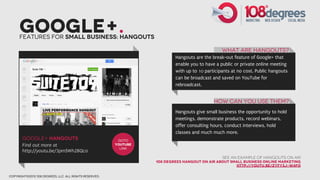 Google+.
      Features for small business: Hangouts

                                                                                                What are hangouts?
                                                                          Hangouts are the break-out feature of Google+ that
                                                                          enable you to have a public or private online meeting
                                                                          with up to 10 participants at no cost. Public hangouts
                                                                          can be broadcast and saved on YouTube for
                                                                          rebroadcast.


                                                                                            How can You Use them?
                                                                          Hangouts give small business the opportunity to hold
                                                                          meetings, demonstrate products, record webinars,
                                                                          offer consulting hours, conduct interviews, hold
                                                                          classes and much much more.
       google+ hangouts                                  GOTO
       Find out more at                                 youtube
                                                          link
       http://youtu.be/3pmSWh2BQco
                                                                                                See an example of hangouts on air
                                                                  108 degrees hangout on air about small business online marketing
                                                                                                     http://youtu.be/ZyFY3j-W4Fo

copyright©2012 108 degrees, llc. all rights reserved.
 