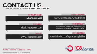Contact us.
      Social Media & Online marketing Services


                                                by Telephone                                  on facebook

                                             tel 603.661.4087          www.facebook.com/108degrees

                                                        by email                                on Google+
                                                                         www.gplus.to/108degrees (108 degrees, llc)
                                  info@108degrees.com                    www.gplus.to/webdiva   (MaryAnn Pfeiffer)


                                                         online                                 on LInkedIn

                                   www.108degrees.com              www.linkedin.com/in/maryannpfeiffer




Reach out to us also on
Twitter YouTube slideshare                    SKYPE

copyright©2012 108 degrees, llc. all rights reserved.
 